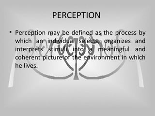 PERCEPTION
• Perception may be defined as the process by
which an individual selects, organizes and
interprets stimuli into a meaningful and
coherent picture of the environment in which
he lives.
 