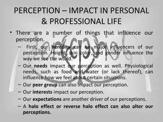 PERCEPTION – IMPACT IN PERSONAL
& PROFESSIONAL LIFE
• There are a number of things that influence our
perception.
– First, our heredity can be major influencers of our
perception. Height, skin color, and gender influence the
way we see the world.
– Our needs impact our perception as well. Physiological
needs, such as food and water (or lack thereof), can
influence how we feel about certain situations.
– Our peer group can also impact our perception.
– Our interests impact our perception.
– Our expectations are another driver of our perceptions.
– A halo effect or reverse halo effect can also alter our
perceptions.
 