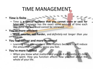 TIME MANAGEMENT
• Time is finite
– Time is a special resource that you cannot store or save for
later use. Everyone has the exact same amount of time each
day. Time not well used cannot be retrieved.
• You’re more efficient
– Work smarter, not harder, and definitely not  longer  than  you 
have to.
• You feel calmer and more in control
– Learning time management skills matters because it will reduce
the amount of unhealthy stress you feel.
• You’re more fulfilled
– When you know what matters and you do it efficiently, it’s time
well spent. How you function affects how you feel about the
whole of your life.
 