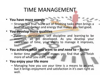 TIME MANAGEMENT
• You have more energy
– Strange but true -- the act of finishing tasks often brings a
level of satisfaction and energy that makes you feel good.
• You develop more qualities
– Patience, persistence, self discipline and learning to be
assertive, all get developed. As you develop your
awareness of time, your ability to manage it improves,
too.
• You achieve what you want to and need to – faster
– Better time management means you find that you finish
more of what you start, sooner.
• You enjoy your life more
– Managing how you use your time is a means to an end,
but it brings enjoyment and satisfaction in it's own right as
well.
 
