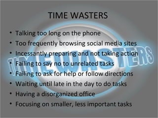 TIME WASTERS
• Talking too long on the phone
• Too frequently browsing social media sites
• Incessantly preparing and not taking action
• Failing to say no to unrelated tasks
• Failing to ask for help or follow directions
• Waiting until late in the day to do tasks
• Having a disorganized office
• Focusing on smaller, less important tasks
 