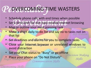 OVERCOMING TIME WASTERS
• Schedule phone calls with end times when possible
• Set a time limit for non-task-related Internet browsing
• Map or outline your most pressing task
• Make a short daily to-do list and say no to tasks not on
that list
• Set deadlines and alarms for you to complete tasks
• Close your Internet browser or unrelated windows to
avoid distraction
• Set your Chat status to “Busy” or go offline
• Place your phone on “Do Not Disturb”
 