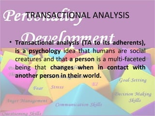 TRANSACTIONAL ANALYSIS
• Transactional analysis (TA to its adherents),
is a psychology idea that humans are social
creatures and that a person is a multi-faceted
being that changes when in contact with
another person in their world.
 