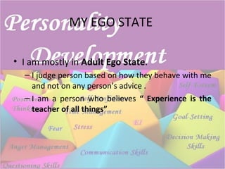 MY EGO STATE
• I am mostly in Adult Ego State.
– I judge person based on how they behave with me
and not on any person’s advice .
– I am a person who believes “ Experience is the
teacher of all things”
 