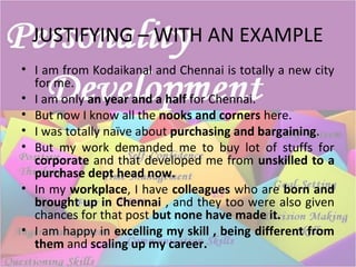 JUSTIFYING – WITH AN EXAMPLE
• I am from Kodaikanal and Chennai is totally a new city
for me.
• I am only an year and a half for Chennai.
• But now I know all the nooks and corners here.
• I was totally naïve about purchasing and bargaining.
• But my work demanded me to buy lot of stuffs for
corporate and that developed me from unskilled to a
purchase dept head now.
• In my workplace, I have colleagues who are born and
brought up in Chennai , and they too were also given
chances for that post but none have made it.
• I am happy in excelling my skill , being different from
them and scaling up my career.
 