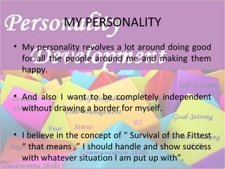 MY PERSONALITY
• My personality revolves a lot around doing good
for all the people around me and making them
happy.
• And also I want to be completely independent
without drawing a border for myself.
• I believe in the concept of “ Survival of the Fittest
“ that means ,” I should handle and show success
with whatever situation I am put up with”.
 