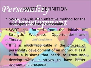 SWOT - DEFINITION
• SWOT Analysis is an effective method for the
development of one’s personality.
• SWOT has formed from the initials of
Strength, Weakness, Opportunities and
Threats.
• It is as much applicable in the process of
personality development of an individual as it
is for a business that needs to grow and
develop while it strives to have better
avenues and prospects.
 