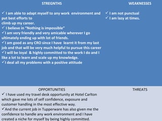 STREGNTHS
 I am able to adapt myself to any work environment and
put best efforts to
climb up my career.
 I believe in “Nothing is impossible”
I am very friendly and very amicable wherever I go
ultimately ending up with lot of friends.
I am good as any CRO since I have learnt it from my last
job and that will be very much helpful to pursue this career
I will be loyal & highly committed to the work I do and I
like a lot to learn and scale up my knowledge.
I deal all my problems with a positive attitude
WEAKNESSES
 I am not punctual
 I am lazy at times.
OPPORTUNITIES
 I have used my travel desk opportunity at Hotel Carlton
which gave me lots of self confidence, exposure and
customer handling in the most effective way.
And the current job in Tupperware has also given me the
confidence to handle any work environment and I have
created a niche for myself by being highly committed.
THREATS
 
