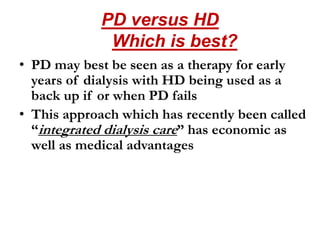 PD versus HD
Which is best?
• PD may best be seen as a therapy for early
years of dialysis with HD being used as a
back up if or when PD fails
• This approach which has recently been called
“integrated dialysis care” has economic as
well as medical advantages
 