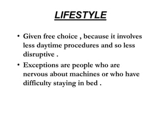 LIFESTYLE
• Given free choice , because it involves
less daytime procedures and so less
disruptive .
• Exceptions are people who are
nervous about machines or who have
difficulty staying in bed .
 