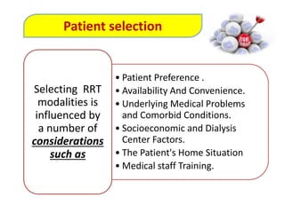 • Patient Preference .
• Availability And Convenience.
• Underlying Medical Problems
and Comorbid Conditions.
• Socioeconomic and Dialysis
Center Factors.
• The Patient's Home Situation
• Medical staff Training.
Selecting RRT
modalities is
influenced by
a number of
considerations
such as
Patient selection
 