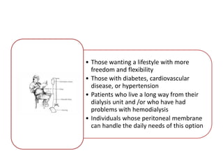• Those wanting a lifestyle with more
freedom and flexibility
• Those with diabetes, cardiovascular
disease, or hypertension
• Patients who live a long way from their
dialysis unit and /or who have had
problems with hemodialysis
• Individuals whose peritoneal membrane
can handle the daily needs of this option
 