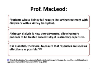 Prof. MacLeod:
4
“Patients whose kidney fail require life-saving treatment with
dialysis or with a kidney transplant.
Although dialysis is now very advanced, allowing more
patients to be treated successfully, it is also very expensive.
It is essential, therefore, to ensure that resources are used as
effectively as possible.”[1]
[1] Khan I., MacLeod A. Towards cost-effective dialysis therapy in Europe: the need for a multidisciplinary
approach. Nephrol Dial Transplant 1997; 12: p. 2483
 