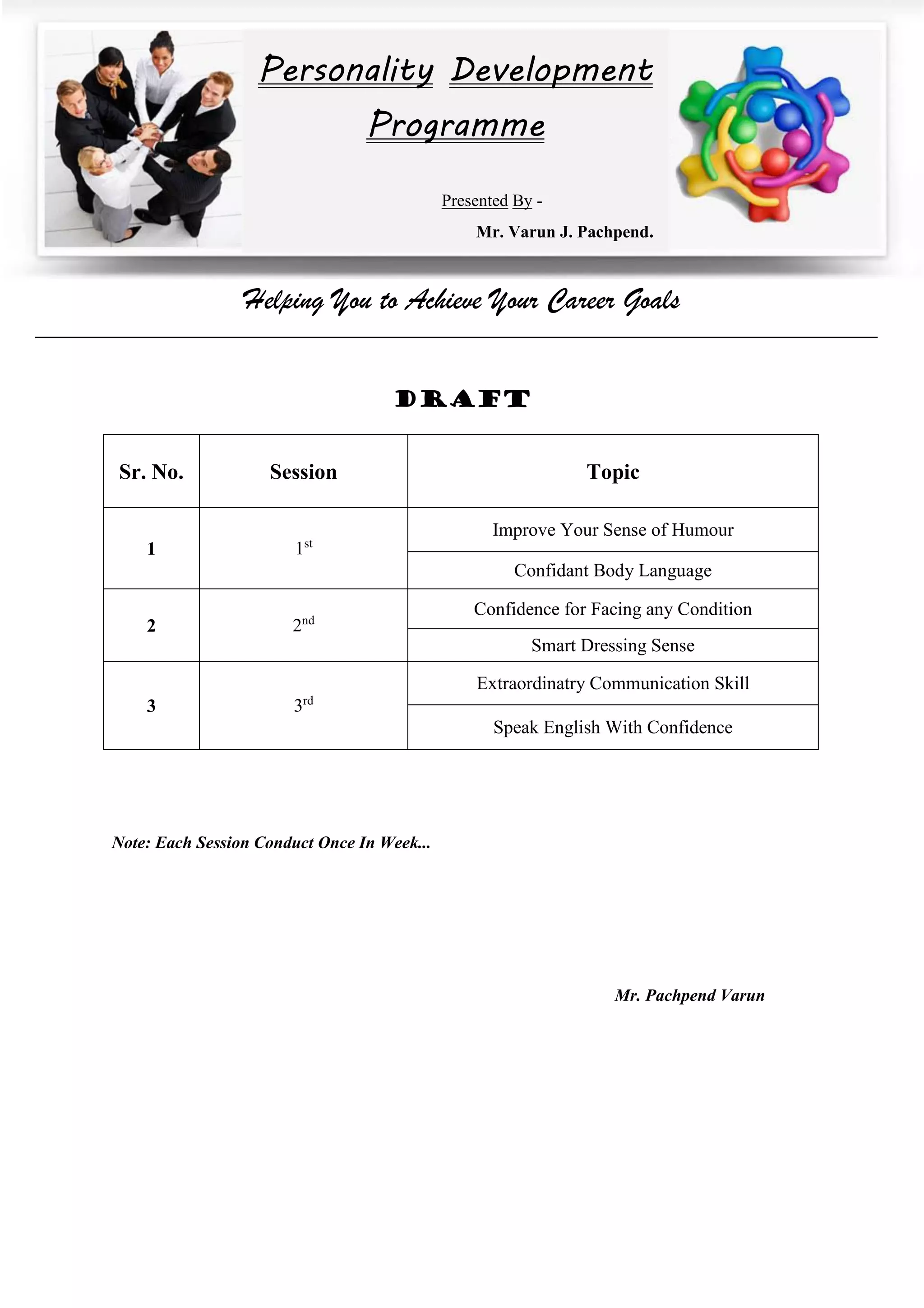 Helping You to Achieve Your Career Goals
DRAFT
Sr. No. Session Topic
1 1st
Improve Your Sense of Humour
Confidant Body Language
2 2nd
Confidence for Facing any Condition
Smart Dressing Sense
3 3rd
Extraordinatry Communication Skill
Speak English With Confidence
Note: Each Session Conduct Once In Week...
Mr. Pachpend Varun
Personality Development
Programme
Presented By -
Mr. Varun J. Pachpend.