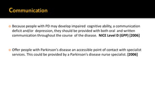  Because people with PD may develop impaired cognitive ability, a communication
deficit and/or depression, they should be provided with both oral and written
communication throughout the course of the disease. NICE Level D (GPP) [2006]
 Offer people with Parkinson's disease an accessible point of contact with specialist
services. This could be provided by a Parkinson's disease nurse specialist. [2006]
 