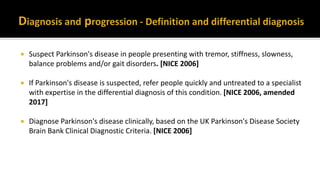  Suspect Parkinson's disease in people presenting with tremor, stiffness, slowness,
balance problems and/or gait disorders. [NICE 2006]
 If Parkinson's disease is suspected, refer people quickly and untreated to a specialist
with expertise in the differential diagnosis of this condition. [NICE 2006, amended
2017]
 Diagnose Parkinson's disease clinically, based on the UK Parkinson's Disease Society
Brain Bank Clinical Diagnostic Criteria. [NICE 2006]
 