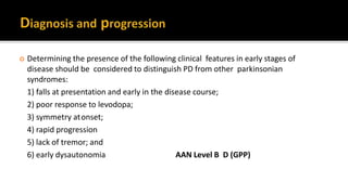  Determining the presence of the following clinical features in early stages of
disease should be considered to distinguish PD from other parkinsonian
syndromes:
1) falls at presentation and early in the disease course;
2) poor response to levodopa;
3) symmetry atonset;
4) rapid progression
5) lack of tremor; and
6) early dysautonomia AAN Level B D (GPP)
 