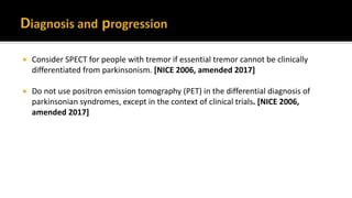  Consider SPECT for people with tremor if essential tremor cannot be clinically
differentiated from parkinsonism. [NICE 2006, amended 2017]
 Do not use positron emission tomography (PET) in the differential diagnosis of
parkinsonian syndromes, except in the context of clinical trials. [NICE 2006,
amended 2017]
 