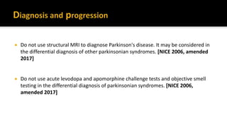  Do not use structural MRI to diagnose Parkinson's disease. It may be considered in
the differential diagnosis of other parkinsonian syndromes. [NICE 2006, amended
2017]
 Do not use acute levodopa and apomorphine challenge tests and objective smell
testing in the differential diagnosis of parkinsonian syndromes. [NICE 2006,
amended 2017]
 