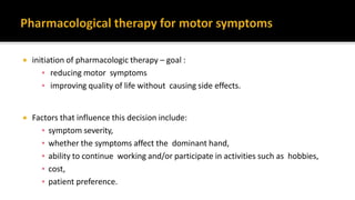  initiation of pharmacologic therapy – goal :
▪ reducing motor symptoms
▪ improving quality of life without causing side effects.
 Factors that influence this decision include:
▪ symptom severity,
▪ whether the symptoms affect the dominant hand,
▪ ability to continue working and/or participate in activities such as hobbies,
▪ cost,
▪ patient preference.
 