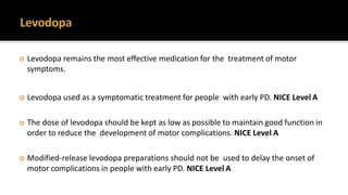  Levodopa remains the most effective medication for the treatment of motor
symptoms.
 Levodopa used as a symptomatic treatment for people with early PD. NICE Level A
 The dose of levodopa should be kept as low as possible to maintain good function in
order to reduce the development of motor complications. NICE Level A
 Modified-release levodopa preparations should not be used to delay the onset of
motor complications in people with early PD. NICE Level A
 