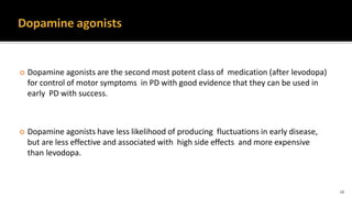  Dopamine agonists are the second most potent class of medication (after levodopa)
for control of motor symptoms in PD with good evidence that they can be used in
early PD with success.
 Dopamine agonists have less likelihood of producing fluctuations in early disease,
but are less effective and associated with high side effects and more expensive
than levodopa.
18
 