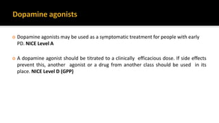  Dopamine agonists may be used as a symptomatic treatment for people with early
PD. NICE Level A
 A dopamine agonist should be titrated to a clinically efficacious dose. If side effects
prevent this, another agonist or a drug from another class should be used in its
place. NICE Level D (GPP)
 
