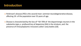  Parkinson’s disease (PD) is the second most common neurodegenerative disease,
affecting 1% of the population over 55 years of age.
 Disease is characterized by the loss of ~50–70% of the dopaminergic neurons in the
substantia nigra, a profound loss of dopamine (DA) in the striatum, and the
presence of intracytoplasmic inclusions called Lewy bodies (LB).
2
 