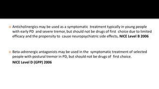  Anticholinergics may be used as a symptomatic treatment typically in young people
with early PD and severe tremor, but should not be drugs of first choice due to limited
efficacy and the propensity to cause neuropsychiatric side effects. NICE Level B 2006
 Beta-adrenergic antagonists may be used in the symptomatic treatment of selected
people with postural tremor in PD, but should not be drugs of first choice.
NICE Level D (GPP) 2006
 