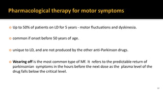  Up to 50% of patients on LD for 5 years - motor fluctuations and dyskinesia.
 common if onset before 50 years of age.
 unique to LD, and are not produced by the other anti-Parkinson drugs.
 Wearing off is the most common type of MF. It refers to the predictable return of
parkinsonian symptoms in the hours before the next dose as the plasma level of the
drug falls below the critical level.
22
 