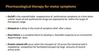  On/off is the unpredictable reappearance of parkinsonian symptoms at a time when
central levels of anti-parkinsonian drugs are expected to be within the target of
therapeutic range.
 Delayed on is delay in the onset of symptom relief after a dose.
 Dose failure is a complete failure to develop a favorable response to an incremental
dopaminergic dose.
 Protein-related offs occur when the transport of LD across the intestinal wall is
impeded by competition for facilitated transport by large amounts of neutral
amino acids.
 