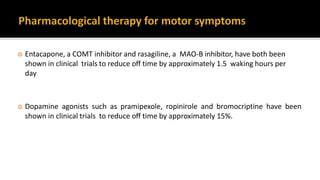  Entacapone, a COMT inhibitor and rasagiline, a MAO-B inhibitor, have both been
shown in clinical trials to reduce off time by approximately 1.5 waking hours per
day
 Dopamine agonists such as pramipexole, ropinirole and bromocriptine have been
shown in clinical trials to reduce off time by approximately 15%.
 