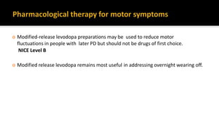  Modified-release levodopa preparations may be used to reduce motor
fluctuations in people with later PD but should not be drugs of first choice.
NICE Level B
 Modified release levodopa remains most useful in addressing overnight wearing off.
 