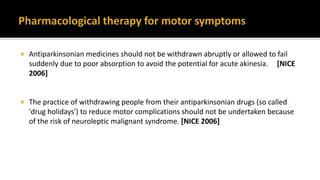  Antiparkinsonian medicines should not be withdrawn abruptly or allowed to fail
suddenly due to poor absorption to avoid the potential for acute akinesia. [NICE
2006]
 The practice of withdrawing people from their antiparkinsonian drugs (so called
'drug holidays') to reduce motor complications should not be undertaken because
of the risk of neuroleptic malignant syndrome. [NICE 2006]
 