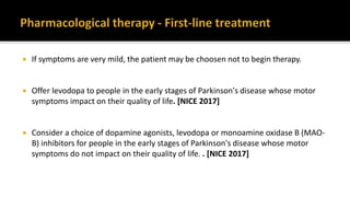  If symptoms are very mild, the patient may be choosen not to begin therapy.
 Offer levodopa to people in the early stages of Parkinson's disease whose motor
symptoms impact on their quality of life. [NICE 2017]
 Consider a choice of dopamine agonists, levodopa or monoamine oxidase B (MAO-
B) inhibitors for people in the early stages of Parkinson's disease whose motor
symptoms do not impact on their quality of life. . [NICE 2017]
 