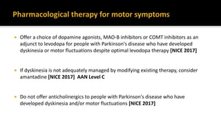  Offer a choice of dopamine agonists, MAO-B inhibitors or COMT inhibitors as an
adjunct to levodopa for people with Parkinson's disease who have developed
dyskinesia or motor fluctuations despite optimal levodopa therapy [NICE 2017]
 If dyskinesia is not adequately managed by modifying existing therapy, consider
amantadine [NICE 2017] AAN Level C
 Do not offer anticholinergics to people with Parkinson's disease who have
developed dyskinesia and/or motor fluctuations [NICE 2017]
 