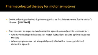  Do not offer ergot-derived dopamine agonists as first-line treatment for Parkinson's
disease . [NICE 2017]
 Only consider an ergot-derived dopamine agonist as an adjunct to levodopa for :
 who have developed dyskinesia or motor fluctuations despite optimal levodopa
therapy
 whose symptoms are not adequately controlled with a non-ergot-derived
dopamine agonist.
 
