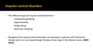  The different types of impulse control disorders –
▪ compulsive gambling,
▪ hypersexuality,
▪ binge eating
▪ obsessive shopping
 Recognise that impulse control disorders can develop in a person with Parkinson's
disease who is on any dopaminergic therapy at any stage in the disease course. [NICE
2017]
 