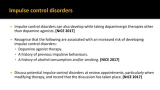  Impulse control disorders can also develop while taking dopaminergic therapies other
than dopamine agonists. [NICE 2017]
 Recognise that the following are associated with an increased risk of developing
impulse control disorders:
 Dopamine agonist therapy.
 A history of previous impulsive behaviours.
 A history of alcohol consumption and/or smoking. [NICE 2017]
 Discuss potential impulse control disorders at review appointments, particularly when
modifying therapy, and record that the discussion has taken place. [NICE 2017]
 