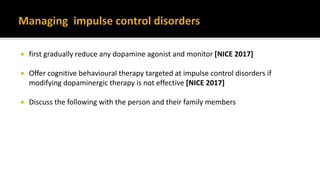  first gradually reduce any dopamine agonist and monitor [NICE 2017]
 Offer cognitive behavioural therapy targeted at impulse control disorders if
modifying dopaminergic therapy is not effective [NICE 2017]
 Discuss the following with the person and their family members
 