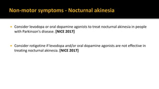  Consider levodopa or oral dopamine agonists to treat nocturnal akinesia in people
with Parkinson's disease. [NICE 2017]
 Consider rotigotine if levodopa and/or oral dopamine agonists are not effective in
treating nocturnal akinesia. [NICE 2017]
 