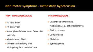NON- PHARMACOLOGICAL
 ↑ fluid intake
 ↑ dietary salt
 avoid alcohol / large meals / excessive
warmth,
 elevate head of bed.
 advised to rise slowly after
sitting/lying for a period of time
PHARMACOLOGICAL
 Discontinue unnecessary
medications, e.g., antihypertensives
 Fludrocortisone
 Domperidone
 Midodrin
 pyridostigmine
 