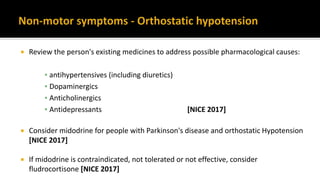  Review the person's existing medicines to address possible pharmacological causes:
▪ antihypertensives (including diuretics)
▪ Dopaminergics
▪ Anticholinergics
▪ Antidepressants [NICE 2017]
 Consider midodrine for people with Parkinson's disease and orthostatic Hypotension
[NICE 2017]
 If midodrine is contraindicated, not tolerated or not effective, consider
fludrocortisone [NICE 2017]
 