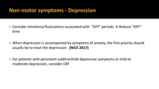  Consider emotional fluctuations associated with “OFF” periods → Reduce “OFF”
time
 When depression is accompanied by symptoms of anxiety, the first priority should
usually be to treat the depression. [NICE 2017]
 For patients with persistent subthreshold depressive symptoms or mild to
moderate depression, consider CBT
 