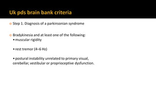 4
 Step 1. Diagnosis of a parkinsonian syndrome
 Bradykinesia and at least one of the following:
•muscular rigidity
•rest tremor (4–6 Hz)
•postural instability unrelated to primary visual,
cerebellar, vestibular or proprioceptive dysfunction.
 