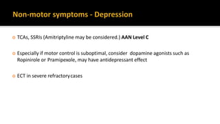  TCAs, SSRIs (Amitriptyline may be considered.) AAN Level C
 Especially if motor control is suboptimal, consider dopamine agonists such as
Ropinirole or Pramipexole, may have antidepressant effect
 ECT in severe refractorycases
 