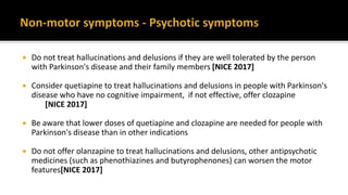  Do not treat hallucinations and delusions if they are well tolerated by the person
with Parkinson's disease and their family members [NICE 2017]
 Consider quetiapine to treat hallucinations and delusions in people with Parkinson's
disease who have no cognitive impairment, if not effective, offer clozapine
[NICE 2017]
 Be aware that lower doses of quetiapine and clozapine are needed for people with
Parkinson's disease than in other indications
 Do not offer olanzapine to treat hallucinations and delusions, other antipsychotic
medicines (such as phenothiazines and butyrophenones) can worsen the motor
features[NICE 2017]
 
