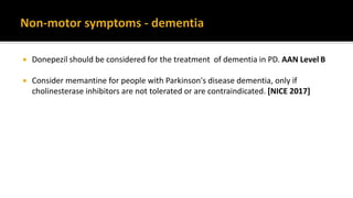  Donepezil should be considered for the treatment of dementia in PD. AAN Level B
 Consider memantine for people with Parkinson's disease dementia, only if
cholinesterase inhibitors are not tolerated or are contraindicated. [NICE 2017]
 