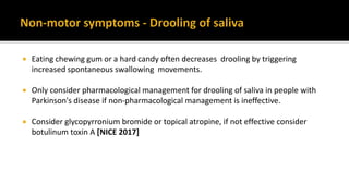 Eating chewing gum or a hard candy often decreases drooling by triggering
increased spontaneous swallowing movements.
 Only consider pharmacological management for drooling of saliva in people with
Parkinson's disease if non-pharmacological management is ineffective.
 Consider glycopyrronium bromide or topical atropine, if not effective consider
botulinum toxin A [NICE 2017]
 