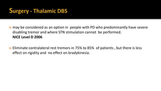  may be considered as an option in people with PD who predominantly have severe
disabling tremor and where STN stimulation cannot be performed.
NICE Level D 2006
 Eliminate contralateral rest tremors in 75% to 85% of patients , but there is less
effect on rigidity and no effect on bradykinesia.
 